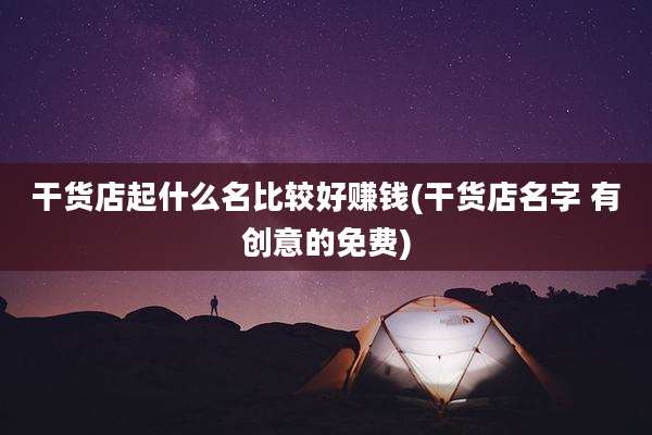 干货店起什么名比较好赚钱(干货店名字 有创意的免费)