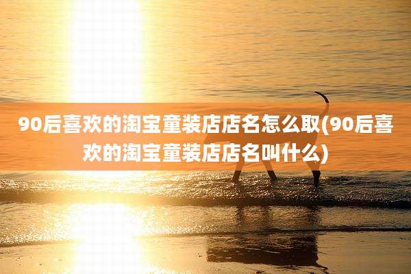 90后喜欢的淘宝童装店店名怎么取(90后喜欢的淘宝童装店店名叫什么)