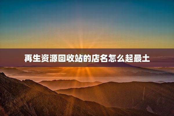 再生资源回收站的店名怎么起最土