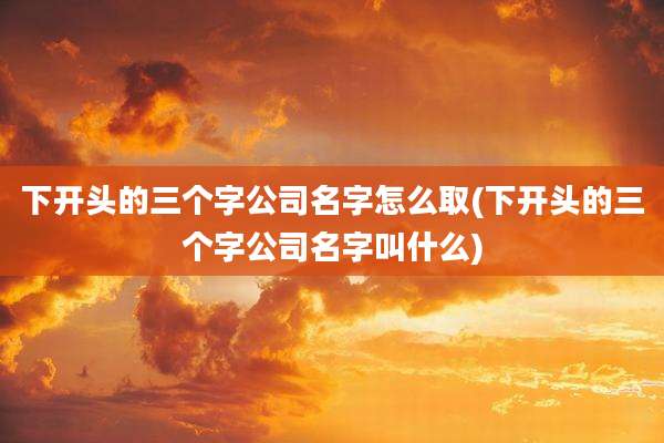 下开头的三个字公司名字怎么取(下开头的三个字公司名字叫什么)
