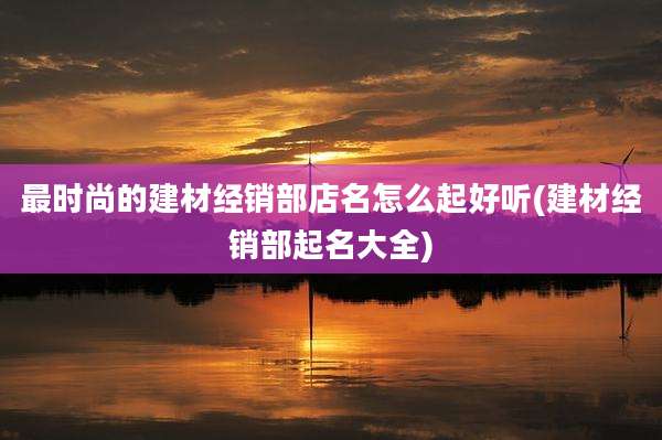 最时尚的建材经销部店名怎么起好听(建材经销部起名大全)