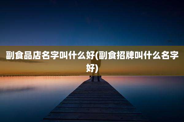 副食品店名字叫什么好(副食招牌叫什么名字好)