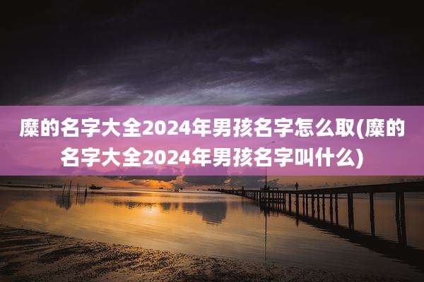 糜的名字大全2024年男孩名字怎么取(糜的名字大全2024年男孩名字叫什么)