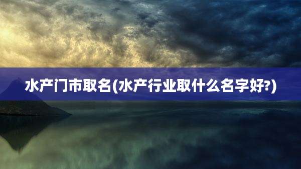 水产门市取名(水产行业取什么名字好?)