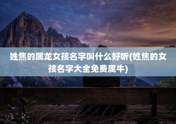 姓焦的属龙女孩名字叫什么好听(姓焦的女孩名字大全免费属牛)