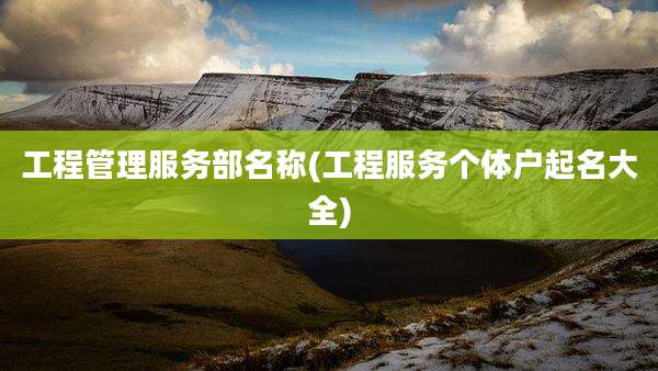工程管理服务部名称(工程服务个体户起名大全)