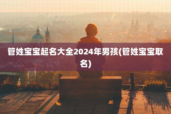管姓宝宝起名大全2024年男孩(管姓宝宝取名)