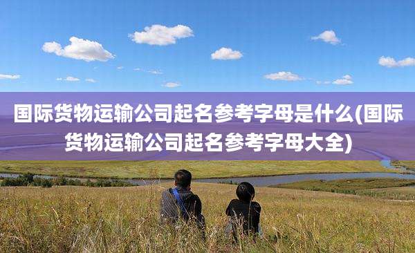 国际货物运输公司起名参考字母是什么(国际货物运输公司起名参考字母大全)