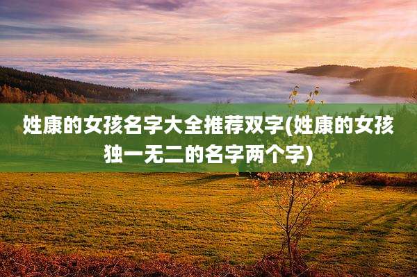 姓康的女孩名字大全推荐双字(姓康的女孩独一无二的名字两个字)