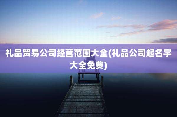 礼品贸易公司经营范围大全(礼品公司起名字大全免费)
