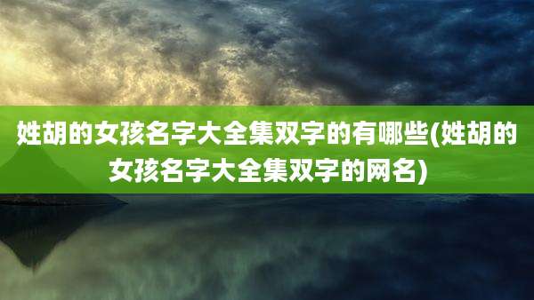 姓胡的女孩名字大全集双字的有哪些(姓胡的女孩名字大全集双字的网名)