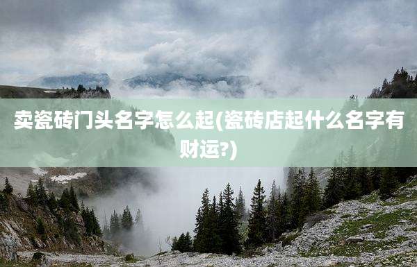 卖瓷砖门头名字怎么起(瓷砖店起什么名字有财运?)
