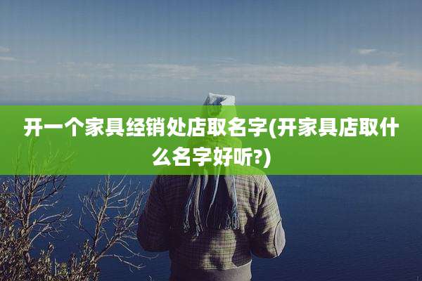 开一个家具经销处店取名字(开家具店取什么名字好听?)