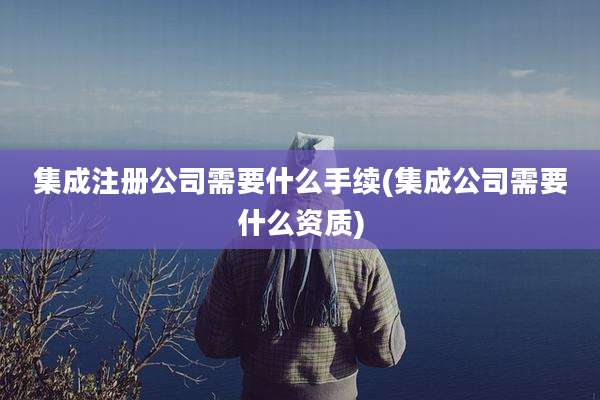 集成注册公司需要什么手续(集成公司需要什么资质)