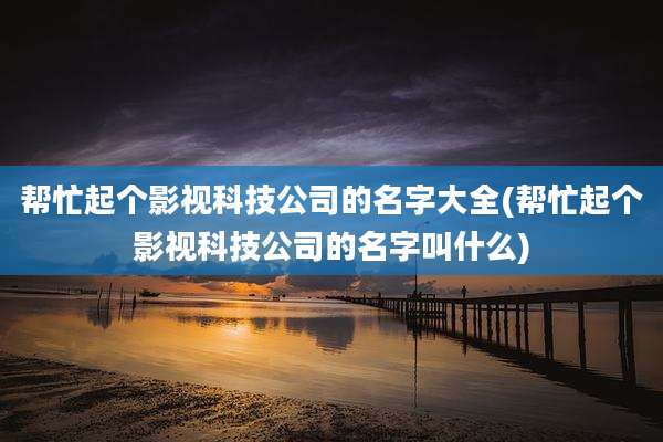 帮忙起个影视科技公司的名字大全(帮忙起个影视科技公司的名字叫什么)