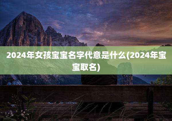 2024年女孩宝宝名字代意是什么(2024年宝宝取名)