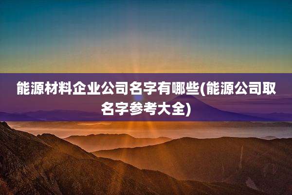 能源材料企业公司名字有哪些(能源公司取名字参考大全)