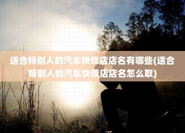 适合特别人的汽车快修店店名有哪些(适合特别人的汽车快修店店名怎么取)