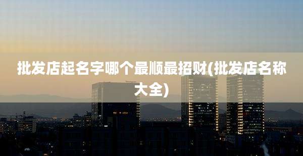 批发店起名字哪个最顺最招财(批发店名称大全)