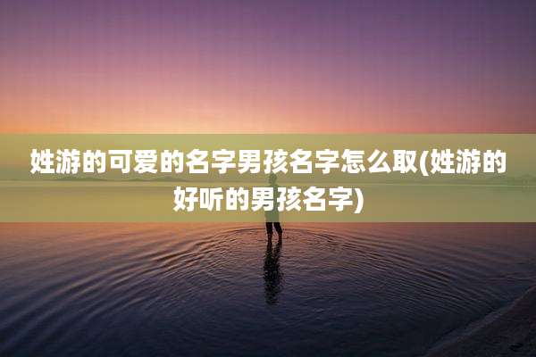 姓游的可爱的名字男孩名字怎么取(姓游的好听的男孩名字)