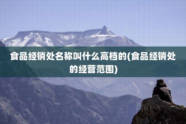 食品经销处名称叫什么高档的(食品经销处的经营范围)