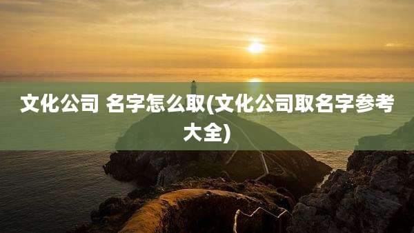 文化公司 名字怎么取(文化公司取名字参考大全)