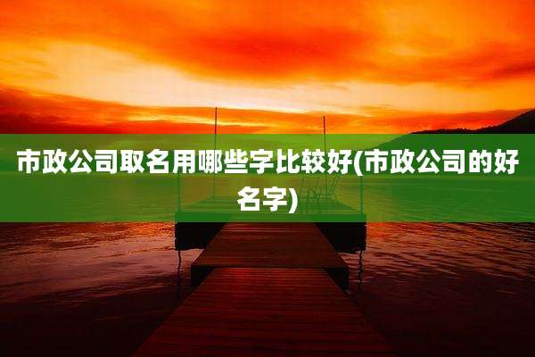 市政公司取名用哪些字比较好(市政公司的好名字)
