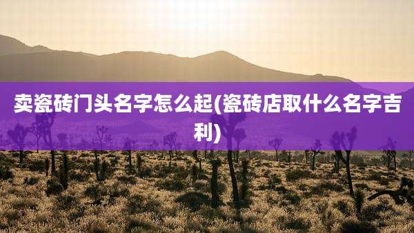 卖瓷砖门头名字怎么起(瓷砖店取什么名字吉利)