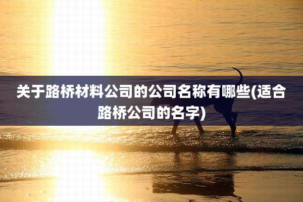 关于路桥材料公司的公司名称有哪些(适合路桥公司的名字)
