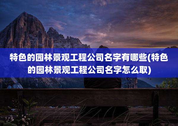 特色的园林景观工程公司名字有哪些(特色的园林景观工程公司名字怎么取)