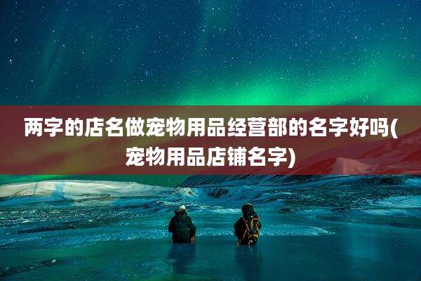两字的店名做宠物用品经营部的名字好吗(宠物用品店铺名字)