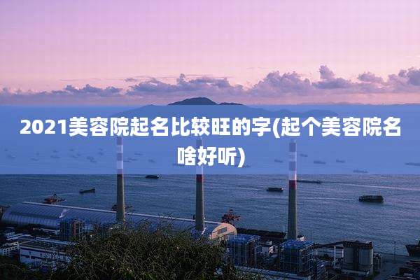 2021美容院起名比较旺的字(起个美容院名啥好听)
