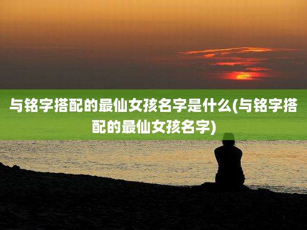 与铭字搭配的最仙女孩名字是什么(与铭字搭配的最仙女孩名字)