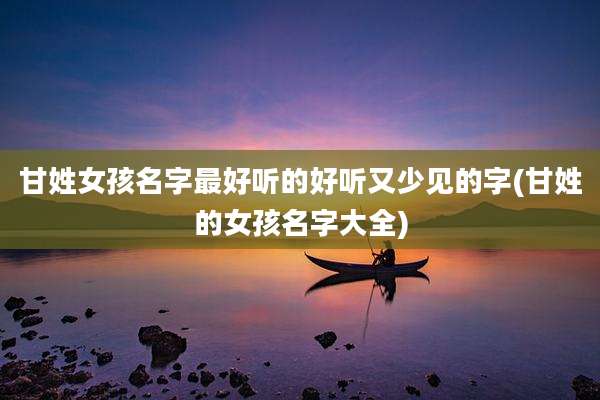甘姓女孩名字最好听的好听又少见的字(甘姓的女孩名字大全)