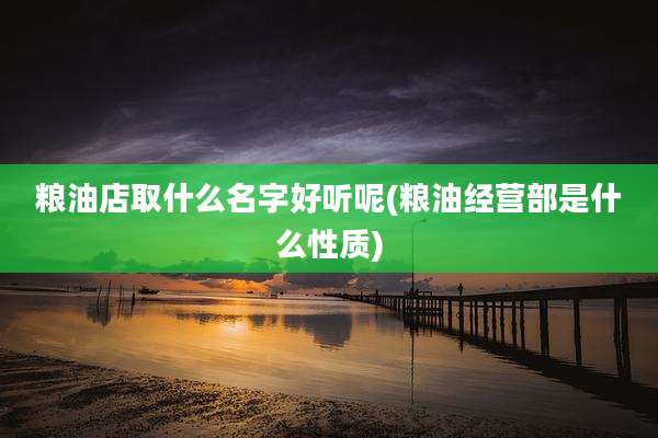 粮油店取什么名字好听呢(粮油经营部是什么性质)