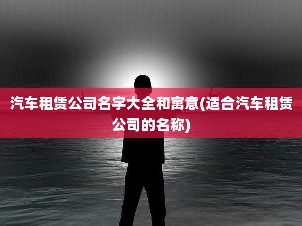 汽车租赁公司名字大全和寓意(适合汽车租赁公司的名称)