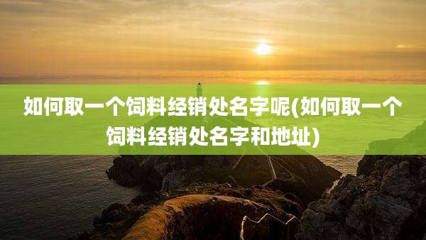 如何取一个饲料经销处名字呢(如何取一个饲料经销处名字和地址)