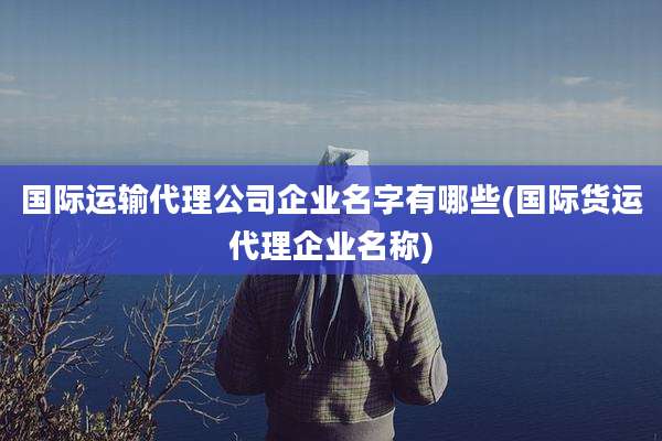 国际运输代理公司企业名字有哪些(国际货运代理企业名称)
