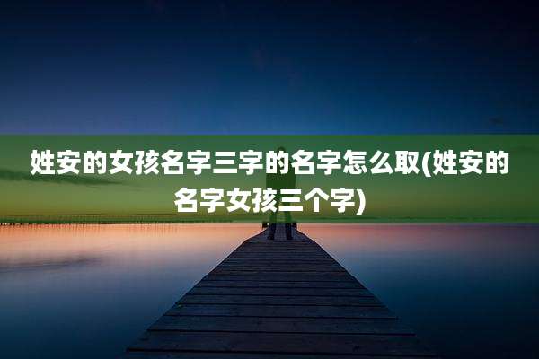 姓安的女孩名字三字的名字怎么取(姓安的名字女孩三个字)