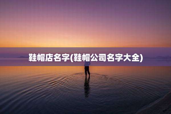 鞋帽店名字(鞋帽公司名字大全)