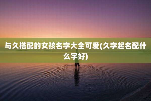 与久搭配的女孩名字大全可爱(久字起名配什么字好)