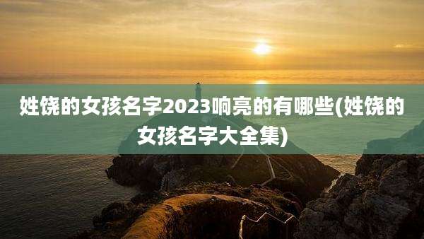 姓饶的女孩名字2023响亮的有哪些(姓饶的女孩名字大全集)