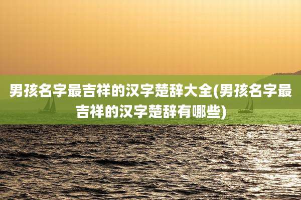 男孩名字最吉祥的汉字楚辞大全(男孩名字最吉祥的汉字楚辞有哪些)