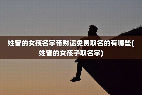 姓曾的女孩名字带财运免费取名的有哪些(姓曾的女孩子取名字)