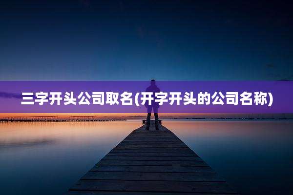 三字开头公司取名(开字开头的公司名称)