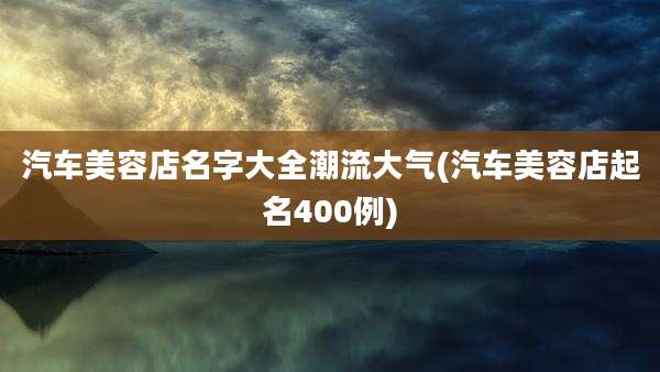 汽车美容店名字大全潮流大气(汽车美容店起名400例)