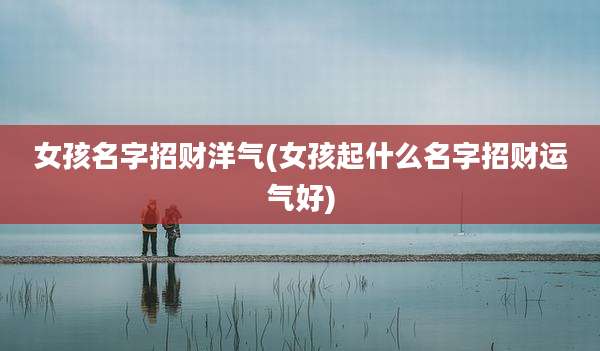 女孩名字招财洋气(女孩起什么名字招财运气好)