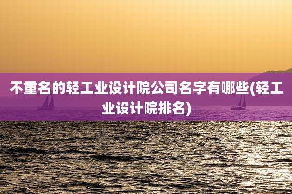 不重名的轻工业设计院公司名字有哪些(轻工业设计院排名)