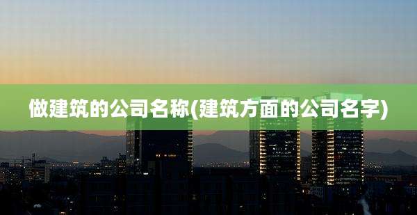 做建筑的公司名称(建筑方面的公司名字)
