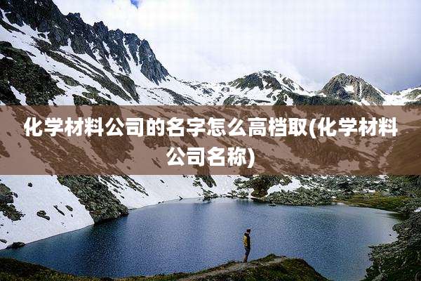 化学材料公司的名字怎么高档取(化学材料公司名称)
